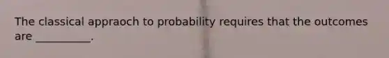 The classical appraoch to probability requires that the outcomes are __________.