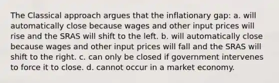 The Classical approach argues that the inflationary gap: a. will automatically close because wages and other input prices will rise and the SRAS will shift to the left. b. will automatically close because wages and other input prices will fall and the SRAS will shift to the right. c. can only be closed if government intervenes to force it to close. d. cannot occur in a market economy.