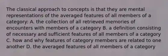 The classical approach to concepts is that they are mental representations of the averaged features of all members of a category: A. the collection of all retrieved memories of encounters with members of a category B. a definition consisting of necessary and sufficient features of all members of a category C. how and why features of category members are related to one another D. the averaged features of all members of a category