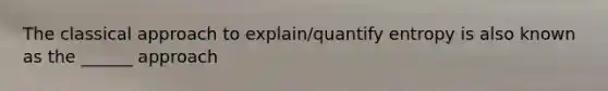 The classical approach to explain/quantify entropy is also known as the ______ approach