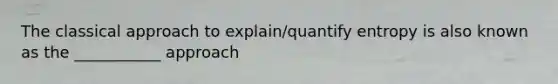 The classical approach to explain/quantify entropy is also known as the ___________ approach