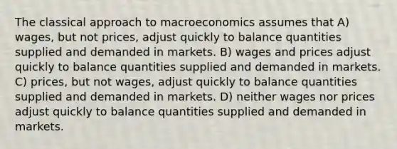 The classical approach to macroeconomics assumes that A) wages, but not prices, adjust quickly to balance quantities supplied and demanded in markets. B) wages and prices adjust quickly to balance quantities supplied and demanded in markets. C) prices, but not wages, adjust quickly to balance quantities supplied and demanded in markets. D) neither wages nor prices adjust quickly to balance quantities supplied and demanded in markets.