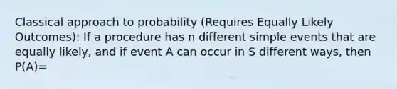 Classical approach to probability (Requires Equally Likely Outcomes): If a procedure has n different simple events that are equally likely, and if event A can occur in S different ways, then P(A)=