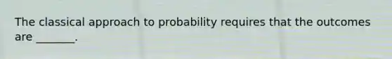 The classical approach to probability requires that the outcomes are​ _______.