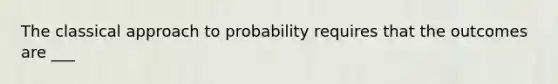 The classical approach to probability requires that the outcomes are​ ___