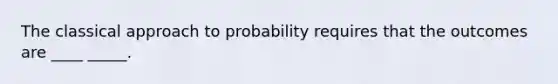 The classical approach to probability requires that the outcomes are ____ _____.