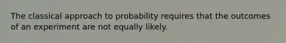 The classical approach to probability requires that the outcomes of an experiment are not equally likely.