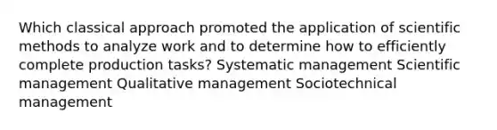 Which classical approach promoted the application of scientific methods to analyze work and to determine how to efficiently complete production tasks? Systematic management Scientific management Qualitative management Sociotechnical management