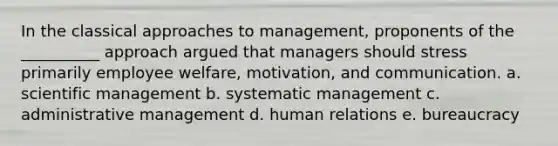 In the classical approaches to management, proponents of the __________ approach argued that managers should stress primarily employee welfare, motivation, and communication. a. scientific management b. systematic management c. administrative management d. human relations e. bureaucracy