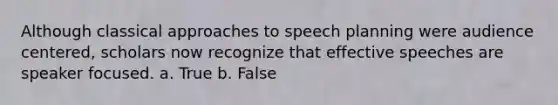 Although classical approaches to speech planning were audience centered, scholars now recognize that effective speeches are speaker focused. a. True b. False