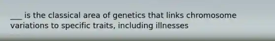 ___ is the classical area of genetics that links chromosome variations to specific traits, including illnesses