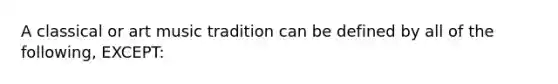 A classical or art music tradition can be defined by all of the following, EXCEPT: