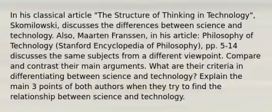 In his classical article "The Structure of Thinking in Technology", Skomilowski, discusses the differences between science and technology. Also, Maarten Franssen, in his article: Philosophy of Technology (Stanford Encyclopedia of Philosophy), pp. 5-14 discusses the same subjects from a different viewpoint. Compare and contrast their main arguments. What are their criteria in differentiating between science and technology? Explain the main 3 points of both authors when they try to find the relationship between science and technology.