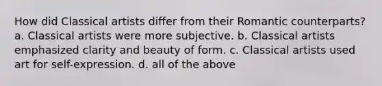 How did Classical artists differ from their Romantic counterparts? a. Classical artists were more subjective. b. Classical artists emphasized clarity and beauty of form. c. Classical artists used art for self-expression. d. all of the above