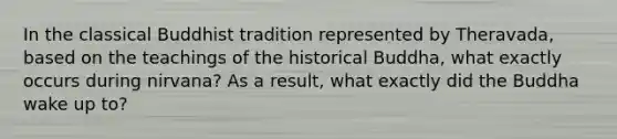 In the classical Buddhist tradition represented by Theravada, based on the teachings of the historical Buddha, what exactly occurs during nirvana? As a result, what exactly did the Buddha wake up to?