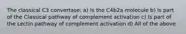 The classical C3 convertase: a) Is the C4b2a molecule b) Is part of the Classical pathway of complement activation c) Is part of the Lectin pathway of complement activation d) All of the above