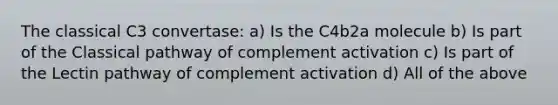 The classical C3 convertase: a) Is the C4b2a molecule b) Is part of the Classical pathway of complement activation c) Is part of the Lectin pathway of complement activation d) All of the above