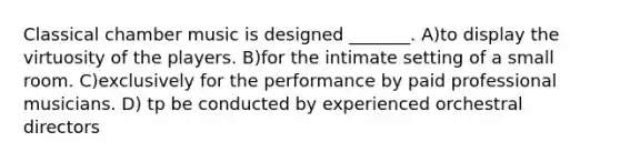 Classical chamber music is designed _______. A)to display the virtuosity of the players. B)for the intimate setting of a small room. C)exclusively for the performance by paid professional musicians. D) tp be conducted by experienced orchestral directors