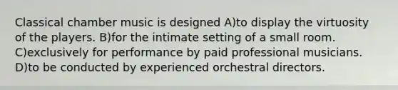 Classical chamber music is designed A)to display the virtuosity of the players. B)for the intimate setting of a small room. C)exclusively for performance by paid professional musicians. D)to be conducted by experienced orchestral directors.