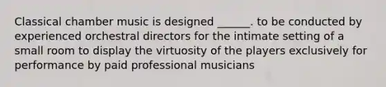 Classical chamber music is designed ______. to be conducted by experienced orchestral directors for the intimate setting of a small room to display the virtuosity of the players exclusively for performance by paid professional musicians