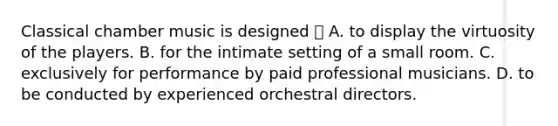 Classical chamber music is designed  A. to display the virtuosity of the players. B. for the intimate setting of a small room. C. exclusively for performance by paid professional musicians. D. to be conducted by experienced orchestral directors.