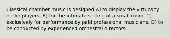 Classical chamber music is designed A) to display the virtuosity of the players. B) for the intimate setting of a small room. C) exclusively for performance by paid professional musicians. D) to be conducted by experienced orchestral directors.