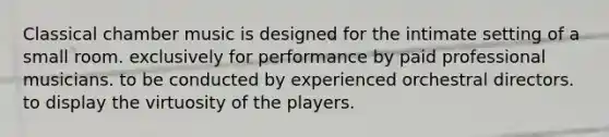 Classical chamber music is designed for the intimate setting of a small room. exclusively for performance by paid professional musicians. to be conducted by experienced orchestral directors. to display the virtuosity of the players.