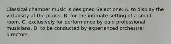 Classical chamber music is designed Select one: A. to display the virtuosity of the player. B. for the intimate setting of a small room. C. exclusively for performance by paid professional musicians. D. to be conducted by experienced orchestral directors.