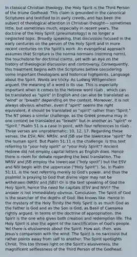 In classical Christian theology, the Holy Spirit is the Third Person of the triune Godhead. This claim is grounded in the canonical Scriptures and testified to in early creeds, and has been the subject of theological attention in Christian thought— sometimes little, but sometimes much, especially in recent years. The doctrine of the Holy Spirit (pneumatology) is no longer a neglected topic. Broadly speaking, that discussion focused in the early centuries on the person of the Holy Spirit and in more recent centuries on the Spirit's work. An evangelical approach assumes that Scripture is the norma normans (norming norm), the touchstone for doctrinal claims, yet with an eye on the history of theological discussion and controversy. Consequently, this treatment begins with the Scriptures before considering some important theologians and historical highpoints. Language about the Spirit. Words are tricky. As Ludwig Wittgenstein argued, the meaning of a word is its use. This is especially important when it comes to the Hebrew word rûaḥ , which can be translated as "spirit" in English and can also be translated as "wind" or "breath" depending on the context. Moreover, it is not always obvious whether, even if "spirit" seems the right equivalent, it should be translated as "spirit" rather than "Spirit." The NT poses a similar challenge, as the Greek pneuma may in one context be translated as "breath" but in another as "spirit" or "Spirit." Psalm 51 is a case in point, with four references to rûaḥ . Three verses are unproblematic: 10, 12, 17. Regarding these verses, the ESV, NIV, NRSV, and JSB use the lowercase "spirit" for the human spirit. But Psalm 51:11 is the challenge. Is this text referring to "your holy spirit" or "your Holy Spirit"? Ancient Hebrew did not employ capital letters as English does. Hence there is room for debate regarding the best translation. The NRSV and JSB employ the lowercase ("holy spirit") but the ESV and NIV begin with the uppercase ("Holy Spirit"). So, in Psalm 51:11, is the text referring merely to God's power, and thus the psalmist is praying to God that divine vigor may not be withdrawn (NRSV and JSB)? Or is the text speaking of God the Holy Spirit; hence the need for capitals (ESV and NIV)? The answer is not immediately obvious. Conclusion. The Spirit of God is the searcher of the depths of God: like knows like. Hence in the mystery of the Holy Trinity the Holy Spirit is as much God as the Father is God and as the Son is God, as Basil of Caesarea rightly argued. In terms of the doctrine of appropriation, the Spirit is the one who gives both creation and redemption life. The Holy Spirit is also the agent of the sanctification of God's people. Yet there is elusiveness about the Spirit. How apt, then, was Jesus's comparison with the wind: The Spirit is no narcissist but rather points away from self to another. The Spirit spotlights Christ. This too throws light on the Spirit's elusiveness, the magnificent selflessness of the Third Person of the Godhead.