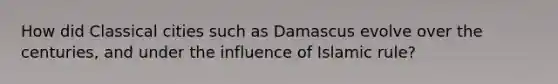 How did Classical cities such as Damascus evolve over the centuries, and under the influence of Islamic rule?