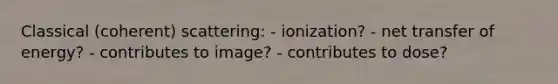 Classical (coherent) scattering: - ionization? - net transfer of energy? - contributes to image? - contributes to dose?