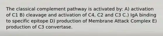 The classical complement pathway is activated by: A) activation of C1 B) cleavage and activation of C4, C2 and C3 C.) IgA binding to specific epitope D) production of Membrane Attack Complex E) production of C3 convertase.