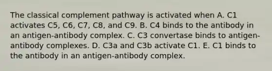 The classical complement pathway is activated when A. C1 activates C5, C6, C7, C8, and C9. B. C4 binds to the antibody in an antigen-antibody complex. C. C3 convertase binds to antigen-antibody complexes. D. C3a and C3b activate C1. E. C1 binds to the antibody in an antigen-antibody complex.