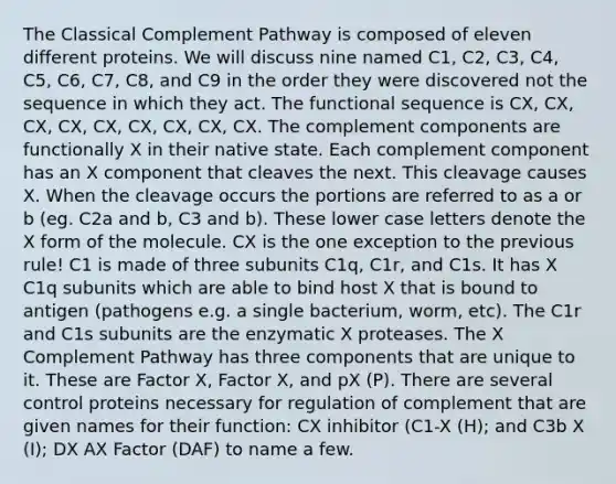 The Classical Complement Pathway is composed of eleven different proteins. We will discuss nine named C1, C2, C3, C4, C5, C6, C7, C8, and C9 in the order they were discovered not the sequence in which they act. The functional sequence is CX, CX, CX, CX, CX, CX, CX, CX, CX. The complement components are functionally X in their native state. Each complement component has an X component that cleaves the next. This cleavage causes X. When the cleavage occurs the portions are referred to as a or b (eg. C2a and b, C3 and b). These lower case letters denote the X form of the molecule. CX is the one exception to the previous rule! C1 is made of three subunits C1q, C1r, and C1s. It has X C1q subunits which are able to bind host X that is bound to antigen (pathogens e.g. a single bacterium, worm, etc). The C1r and C1s subunits are the enzymatic X proteases. The X Complement Pathway has three components that are unique to it. These are Factor X, Factor X, and pX (P). There are several control proteins necessary for regulation of complement that are given names for their function: CX inhibitor (C1-X (H); and C3b X (I); DX AX Factor (DAF) to name a few.