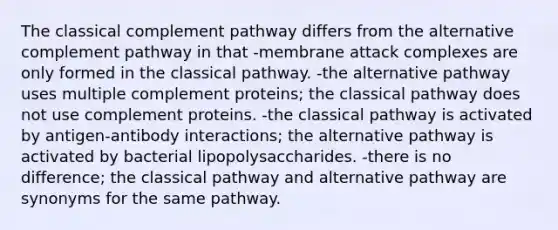 The classical complement pathway differs from the alternative complement pathway in that -membrane attack complexes are only formed in the classical pathway. -the alternative pathway uses multiple complement proteins; the classical pathway does not use complement proteins. -the classical pathway is activated by antigen-antibody interactions; the alternative pathway is activated by bacterial lipopolysaccharides. -there is no difference; the classical pathway and alternative pathway are synonyms for the same pathway.