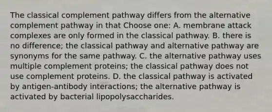 The classical complement pathway differs from the alternative complement pathway in that Choose one: A. membrane attack complexes are only formed in the classical pathway. B. there is no difference; the classical pathway and alternative pathway are synonyms for the same pathway. C. the alternative pathway uses multiple complement proteins; the classical pathway does not use complement proteins. D. the classical pathway is activated by antigen-antibody interactions; the alternative pathway is activated by bacterial lipopolysaccharides.