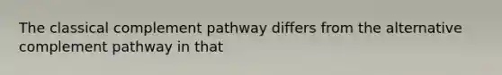 The classical complement pathway differs from the alternative complement pathway in that