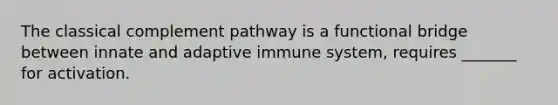 The classical complement pathway is a functional bridge between innate and adaptive immune system, requires _______ for activation.