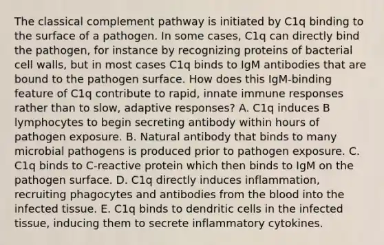 The classical complement pathway is initiated by C1q binding to the surface of a pathogen. In some cases, C1q can directly bind the pathogen, for instance by recognizing proteins of bacterial cell walls, but in most cases C1q binds to IgM antibodies that are bound to the pathogen surface. How does this IgM-binding feature of C1q contribute to rapid, innate immune responses rather than to slow, adaptive responses? A. C1q induces B lymphocytes to begin secreting antibody within hours of pathogen exposure. B. Natural antibody that binds to many microbial pathogens is produced prior to pathogen exposure. C. C1q binds to C-reactive protein which then binds to IgM on the pathogen surface. D. C1q directly induces inflammation, recruiting phagocytes and antibodies from the blood into the infected tissue. E. C1q binds to dendritic cells in the infected tissue, inducing them to secrete inflammatory cytokines.