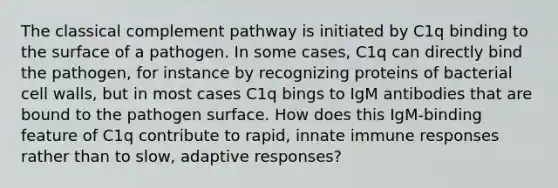 The classical complement pathway is initiated by C1q binding to the surface of a pathogen. In some cases, C1q can directly bind the pathogen, for instance by recognizing proteins of bacterial cell walls, but in most cases C1q bings to IgM antibodies that are bound to the pathogen surface. How does this IgM-binding feature of C1q contribute to rapid, innate immune responses rather than to slow, adaptive responses?