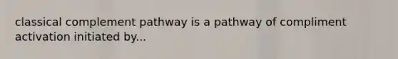 classical complement pathway is a pathway of compliment activation initiated by...