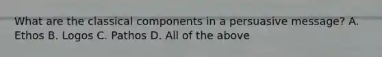 What are the classical components in a persuasive message? A. Ethos B. Logos C. Pathos D. All of the above
