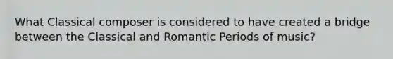 What Classical composer is considered to have created a bridge between the Classical and Romantic Periods of music?