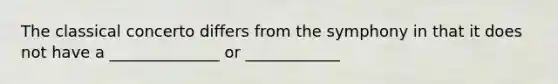 The classical concerto differs from the symphony in that it does not have a ______________ or ____________