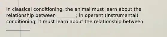 In classical conditioning, the animal must learn about the relationship between ________; in operant (instrumental) conditioning, it must learn about the relationship between __________.