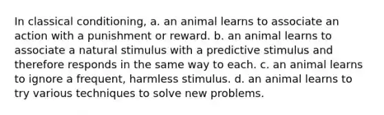 In classical conditioning, a. an animal learns to associate an action with a punishment or reward. b. an animal learns to associate a natural stimulus with a predictive stimulus and therefore responds in the same way to each. c. an animal learns to ignore a frequent, harmless stimulus. d. an animal learns to try various techniques to solve new problems.