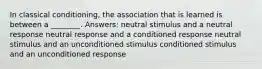 In classical conditioning, the association that is learned is between a ________. Answers: neutral stimulus and a neutral response neutral response and a conditioned response neutral stimulus and an unconditioned stimulus conditioned stimulus and an unconditioned response