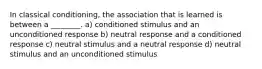 In classical conditioning, the association that is learned is between a ________. a) conditioned stimulus and an unconditioned response b) neutral response and a conditioned response c) neutral stimulus and a neutral response d) neutral stimulus and an unconditioned stimulus