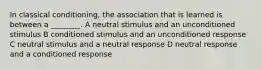 In classical conditioning, the association that is learned is between a ________. A neutral stimulus and an unconditioned stimulus B conditioned stimulus and an unconditioned response C neutral stimulus and a neutral response D neutral response and a conditioned response