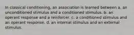 In classical conditioning, an association is learned between a. an unconditioned stimulus and a conditioned stimulus. b. an operant response and a reinforcer. c. a conditioned stimulus and an operant response. d. an internal stimulus and an external stimulus.